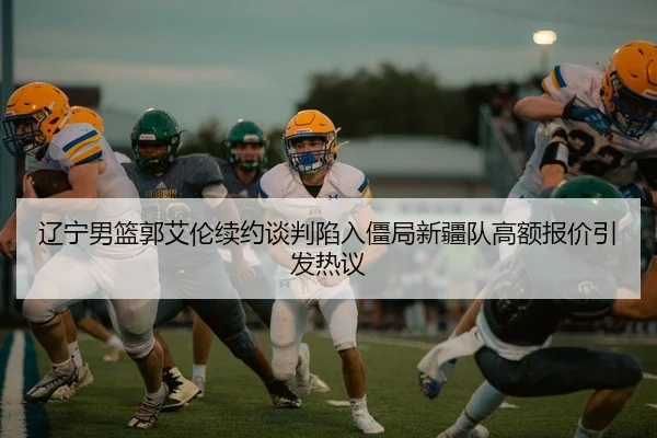 辽宁男篮郭艾伦续约谈判陷入僵局新疆队高额报价引发热议