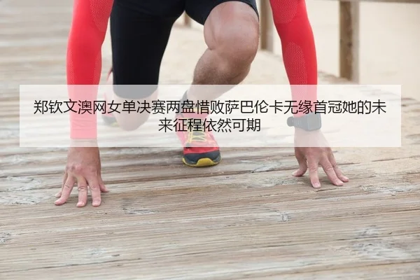 郑钦文澳网女单决赛两盘惜败萨巴伦卡无缘首冠她的未来征程依然可期