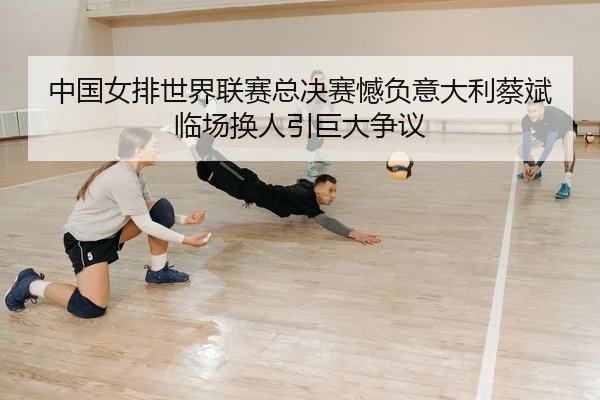 中国女排世界联赛总决赛憾负意大利蔡斌临场换人引巨大争议